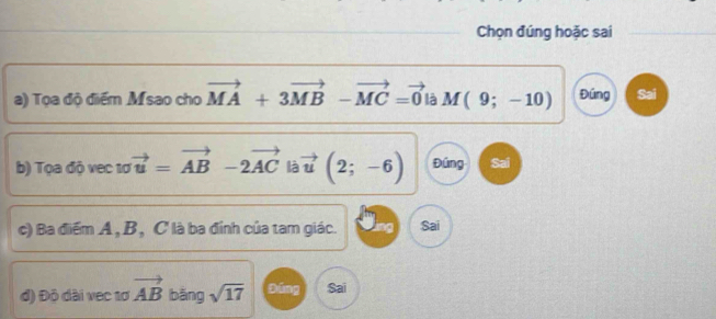 Chọn đúng hoặc sai
a) Tọa độ điểm Msao cho vector MA+3vector MB-vector MC=vector 0 là M(9;-10) Đúng Sai
b) Tọa độ vec 1ơ vector u=vector AB-2vector AC vector u(2;-6) Đúng Sai
c) Ba điểm A , B , C là ba đỉnh của tam giác. Sai
d) Độ dài vec 1ơ vector AB bǎng sqrt(17) píng Sai