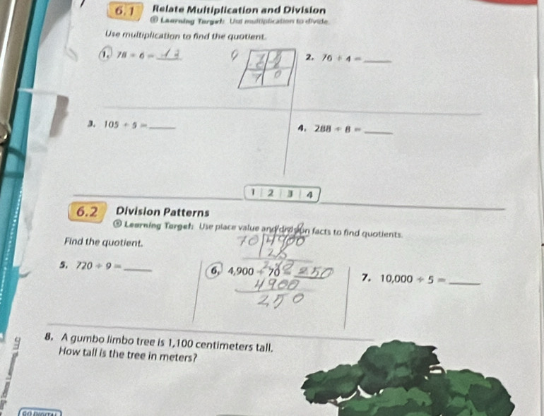 Relate Multiplication and Division 
6.1 # Laerning Targah Usd multiplication to divide. 
Use multiplication to find the quotient.
78/ 6= _ 
2, 76/ 4= _ 
3. 105+5= _ 
4. 288/ 8= _ 
1 2 J 4 
6.2 Division Patterns 
9 Learning Terget: Use place value and divsion facts to find quotients. 
Find the quotient. 
5. 720/ 9= _ 4,900 70 
6, 
7. 10,000/ 5= _ 
8. A gumbo limbo tree is 1,100 centimeters tall. 
How tall is the tree in meters?