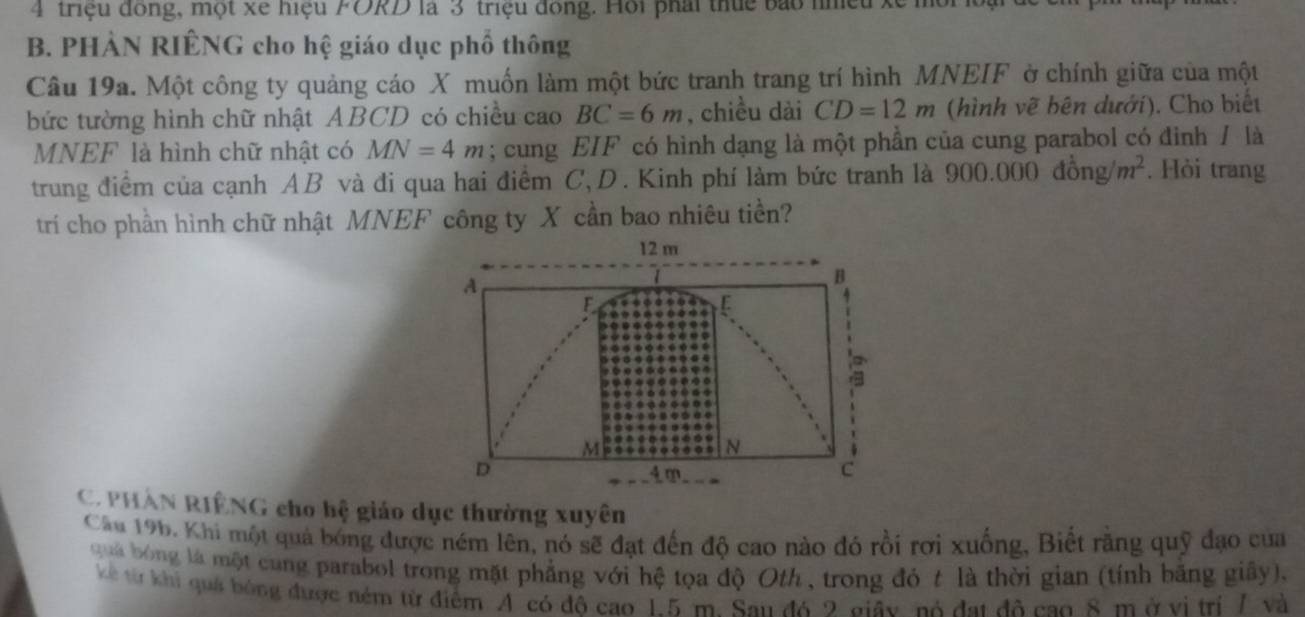 triệu đóng, một xe hiệu FORD là 3 triệu đóng. Hồi phái thức bao nhều xế mù 
B. PHÀN RIÊNG cho hệ giáo dục phố thông 
Câu 19a. Một công ty quảng cáo X muốn làm một bức tranh trang trí hình MNEIF ờ chính giữa của một 
bức tường hình chữ nhật ABCD có chiều cao BC=6m , chiều dài CD=12m (hình vẽ bên dưới). Cho biết
MNEF là hình chữ nhật có MN=4m; cung EIF có hình dạng là một phần của cung parabol có đình / là 
trung điểm của cạnh AB và đi qua hai điểm C, D. Kinh phí làm bức tranh là 900.00 0dhat ong/m^2. Hỏi trang 
trí cho phần hình chữ nhật MNEF công ty X cần bao nhiêu tiền?
12 m
A
B
F
r
M
N
D 4 m C
C. PHAN RIÊNG cho hệ giáo dục thường xuyên 
Cầu 196. Khi một quả bóng được ném lên, nó sẽ đạt đến độ cao nào đó rồi rơi xuống, Biết răng quỹ đạo của 
qua bóng là một cung parabol trong mặt phẳng với hệ tọa độ Oth, trong đỏ t là thời gian (tính băng giây), 
kể từ khi quá bóng được ném từ điểm A có đô cao 1.5 m. San đó 2 giây, nó đạt đô cao 8 m ở vị trí 7 và