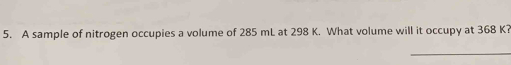 A sample of nitrogen occupies a volume of 285 mL at 298 K. What volume will it occupy at 368 K? 
_