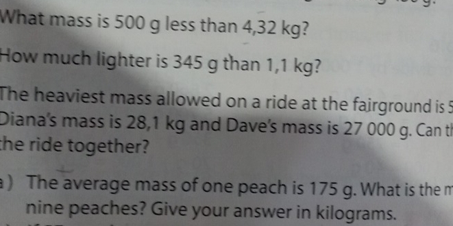 What mass is 500 g less than 4,32 kg? 
How much lighter is 345 g than 1,1 kg? 
The heaviest mass allowed on a ride at the fairground is 5
Diana's mass is 28,1 kg and Dave's mass is 27 000 g. Can th 
the ride together? 
a ) The average mass of one peach is 175 g. What is the m 
nine peaches? Give your answer in kilograms.