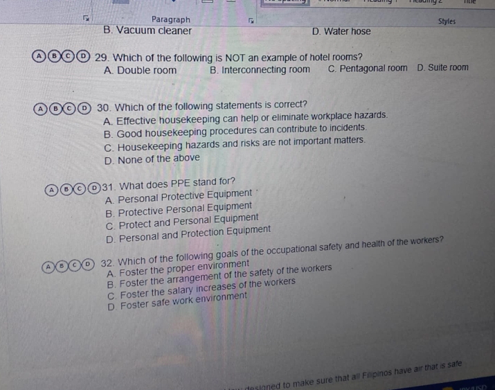 noe
Paragraph Styles
B. Vacuum cleaner D. Water hose
A B C D 29. Which of the following is NOT an example of hotel rooms?
A. Double room B. Interconnecting room C. Pentagonal room D. Suite room
A B C D 30. Which of the following statements is correct?
A. Effective housekeeping can help or eliminate workplace hazards.
B. Good housekeeping procedures can contribute to incidents.
C. Housekeeping hazards and risks are not important matters.
D. None of the above
A B C 31. What does PPE stand for?
A. Personal Protective Equipment
B. Protective Personal Equipment
C. Protect and Personal Equipment
D. Personal and Protection Equipment
A B C D 32. Which of the following goals of the occupational safety and health of the workers?
A. Foster the proper environment
B. Foster the arrangement of the safety of the workers
C. Foster the salary increases of the workers
D. Foster safe work environment
desinned to make sure that all Filipinos have air that is safe