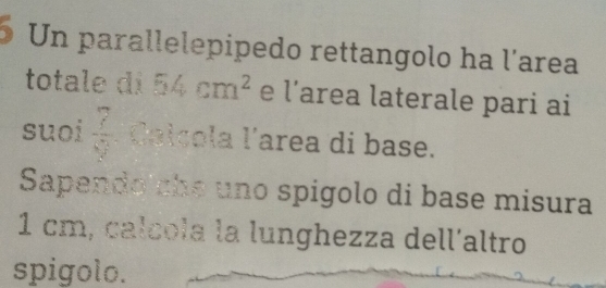 Un parallelepipedo rettangolo ha l'area 
totale di 54cm^2 e l'area laterale pari ai 
suoi frac 76 1/2  léalçola l'area di base. 
Sapendo the uno spigolo di base misura
1 cm, calcola la lunghezza dell´altro 
spigolo.