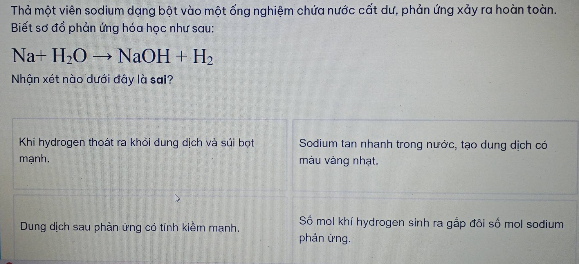 Thả một viên sodium dạng bột vào một ống nghiệm chứa nước cất dư, phản ứng xảy ra hoàn toàn.
Biết sơ đồ phản ứng hóa học như sau:
Na+H_2Oto NaOH+H_2
Nhận xét nào dưới đây là sai?
Khí hydrogen thoát ra khỏi dung dịch và sủi bọt Sodium tan nhanh trong nước, tạo dung dịch có
mạnh. màu vàng nhạt.
Dung dịch sau phản ứng có tính kiềm mạnh.
Số mol khí hydrogen sinh ra gấp đôi số mol sodium
phản ứng.