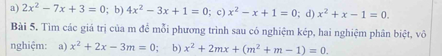 a) 2x^2-7x+3=0; b) 4x^2-3x+1=0; c) x^2-x+1=0; d) x^2+x-1=0. 
Bài 5. Tìm các giá trị của m để mỗi phương trình sau có nghiệm kép, hai nghiệm phân biệt, vô
nghiệm: a) x^2+2x-3m=0; b) x^2+2mx+(m^2+m-1)=0.