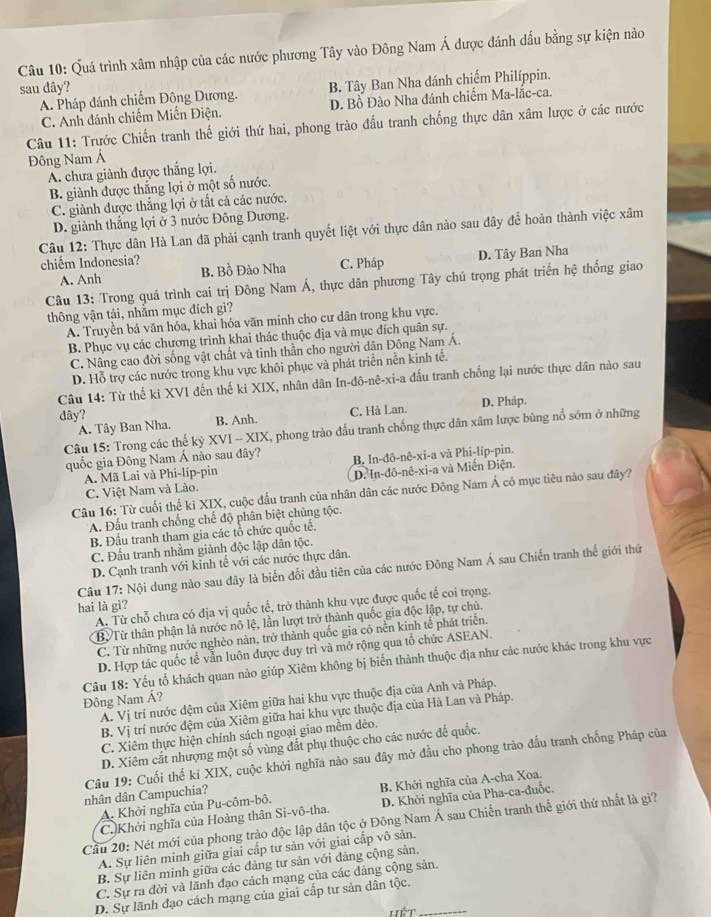 Quá trình xâm nhập của các nước phương Tây vào Đông Nam Á được đánh đấu bằng sự kiện nào
sau đây?
A. Pháp đánh chiếm Đông Dương. B. Tây Ban Nha dánh chiếm Philíppin.
C. Anh đánh chiếm Miến Điện. D. Bồ Đào Nha đánh chiếm Ma-lắc-ca.
Câu 11: Trựớc Chiến tranh thế giới thứ hai, phong trào đấu tranh chống thực dân xâm lược ở các nước
Đông Nam Á
A. chưa giành được thắng lợi.
B. giành được thắng lợi ở một số nước.
C. giành được thắng lợi ở tắt cả các nước.
D. giành thắng lợi ở 3 nước Đông Dương.
Câu 12: Thực dân Hà Lan đã phải cạnh tranh quyết liệt với thực dân nào sau đây để hoàn thành việc xâm
chiếm Indonesia? C. Pháp
A. Anh B. Bồ Đảo Nha D. Tây Ban Nha
Câu 13: Trong quá trình cai trị Đông Nam Á, thực dân phương Tây chú trọng phát triển hệ thống giao
thông vận tải, nhằm mục đích gì?
A. Truyền bá văn hóa, khai hóa văn minh cho cư dân trong khu vực.
B. Phục vụ các chương trình khai thác thuộc địa và mục đích quân sự.
C. Nâng cao đời sống vật chất và tinh thân cho người dân Đông Nam Á.
D. Hỗ trợ các nước trong khu vực khôi phục và phát triển nền kinh tế.
Câu 14: Từ thế ki XVI đến thế ki XIX, nhân dân In-đô-nê-xi-a đấu tranh chống lại nước thực dân nào sau
dây? C. Hà Lan. D. Pháp.
A. Tây Ban Nha. B. Anh.
Câu 15: Trong các thế kỷ XVI - XIX, X, phong trào đấu tranh chống thực dân xâm lược bùng nổ sớm ở những
quốc gia Đông Nam Á nào sau đây? B. In-đô-nê-xi-a và Phi-líp-pin.
A. Mã Lai và Phi-líp-pin
C. Việt Nam và Lào. D. In-đô-nê-xi-a và Miến Điện.
Câu 16: Từ cuối thế ki XIX, cuộc đấu tranh của nhân dân các nước Đông Nam Á có mục tiêu nào sau đây?
A. Đấu tranh chống chế độ phân biệt chủng tộc.
B. Đầu tranh tham gia các tổ chức quốc tế.
C. Đấu tranh nhằm giành độc lập dân tộc.
D. Cạnh tranh với kinh tế với các nước thực dân.
Câu 17: Nội dung nào sau đây là biến đổi đầu tiên của các nước Đông Nam Á sau Chiến tranh thế giới thứ
hai là gì?
A. Từ chỗ chưa có địa vị quốc tế, trở thành khu vực được quốc tế coi trọng.
BừTừ thân phận là nước nô lệ, lần lượt trở thành quốc gia độc lập, tự chủ.
C. Từ những nước nghèo nàn, trở thành quốc gia có nền kinh tế phát triển.
D. Hợp tác quốc tế vẫn luôn được duy trì và mở rộng qua tổ chức ASEAN.
Đông Nam Á? Câu 18: Yếu tố khách quan nào giúp Xiêm không bị biển thành thuộc địa như các nước khác trong khu vực
A. Vị trí nước đệm của Xiêm giữa hai khu vực thuộc địa của Anh và Pháp.
B. Vị trí nước đệm của Xiêm giữa hai khu vực thuộc địa của Hà Lan và Pháp.
C. Xiêm thực hiện chính sách ngoại giao mềm dẻo.
D. Xiêm cắt nhượng một số vùng đất phụ thuộc cho các nước để quốc.
Câu 19: Cuối thế ki XIX, cuộc khởi nghĩa nào sau đây mở đầu cho phong trào đầu tranh chống Pháp của
A. Khởi nghĩa của Pu-côm-bô. B. Khởi nghĩa của A-cha Xoa.
nhân dân Campuchia?
C. Khởi nghĩa của Hoàng thân Si-vô-tha. D. Khởi nghĩa của Pha-ca-đuốc,
Cầu 20: Nét mới của phong trào độc lập dân tộc ở Đông Nam Á sau Chiến tranh thế giới thứ nhất là gi?
A. Sự liên minh giữa giai cấp tư sản với giai cấp vô sản.
B. Sự liên minh giữa các đảng tư sản với đảng cộng sản.
C. Sự ra đời và lãnh đạo cách mạng của các đảng cộng sản.
D. Sự lãnh đạo cách mạng của giai cấp tư sản dân tộc._
Lết