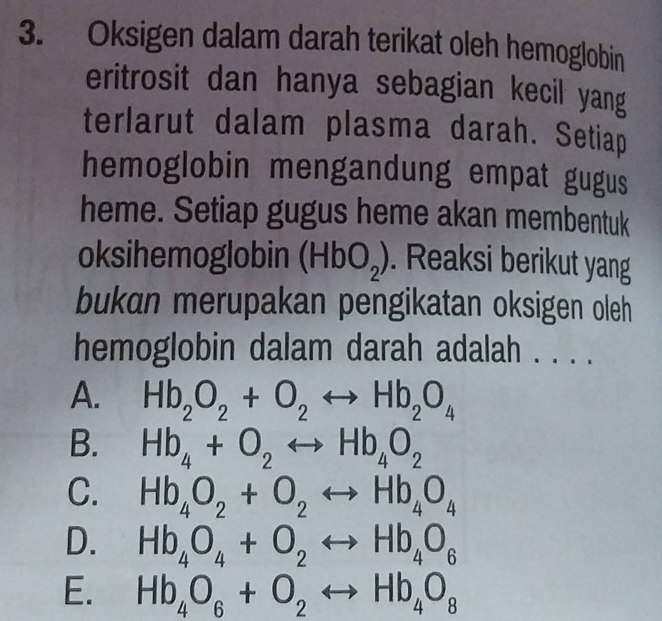 Oksigen dalam darah terikat oleh hemoglobin
eritrosit dan hanya sebagian kecil yang
terlarut dalam plasma darah. Setiap
hemoglobin mengandung empat gugus 
heme. Setiap gugus heme akan membentuk
oksihemoglobin (HbO_2). Reaksi berikut yang
bukan merupakan pengikatan oksigen oleh
hemoglobin dalam darah adalah . . . .
A. Hb_2O_2+O_2rightarrow Hb_2O_4
B. Hb_4+O_2rightarrow Hb_4O_2
C. Hb_4O_2+O_2rightarrow Hb_4O_4
D. Hb_4O_4+O_2rightarrow Hb_4O_6
E. Hb_4O_6+O_2rightarrow Hb_4O_8