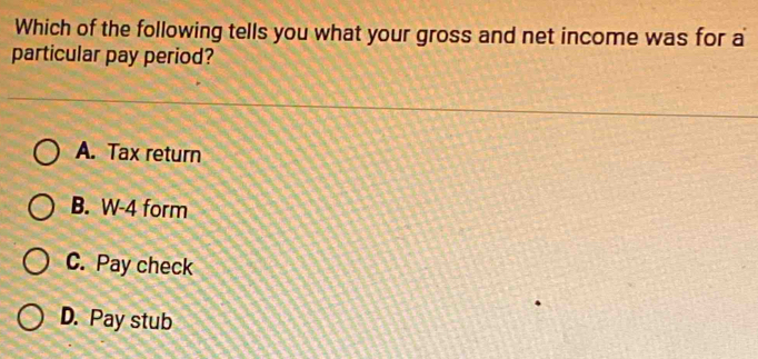 Which of the following tells you what your gross and net income was for a
particular pay period?
A. Tax return
B. W-4 form
C. Pay check
D. Pay stub