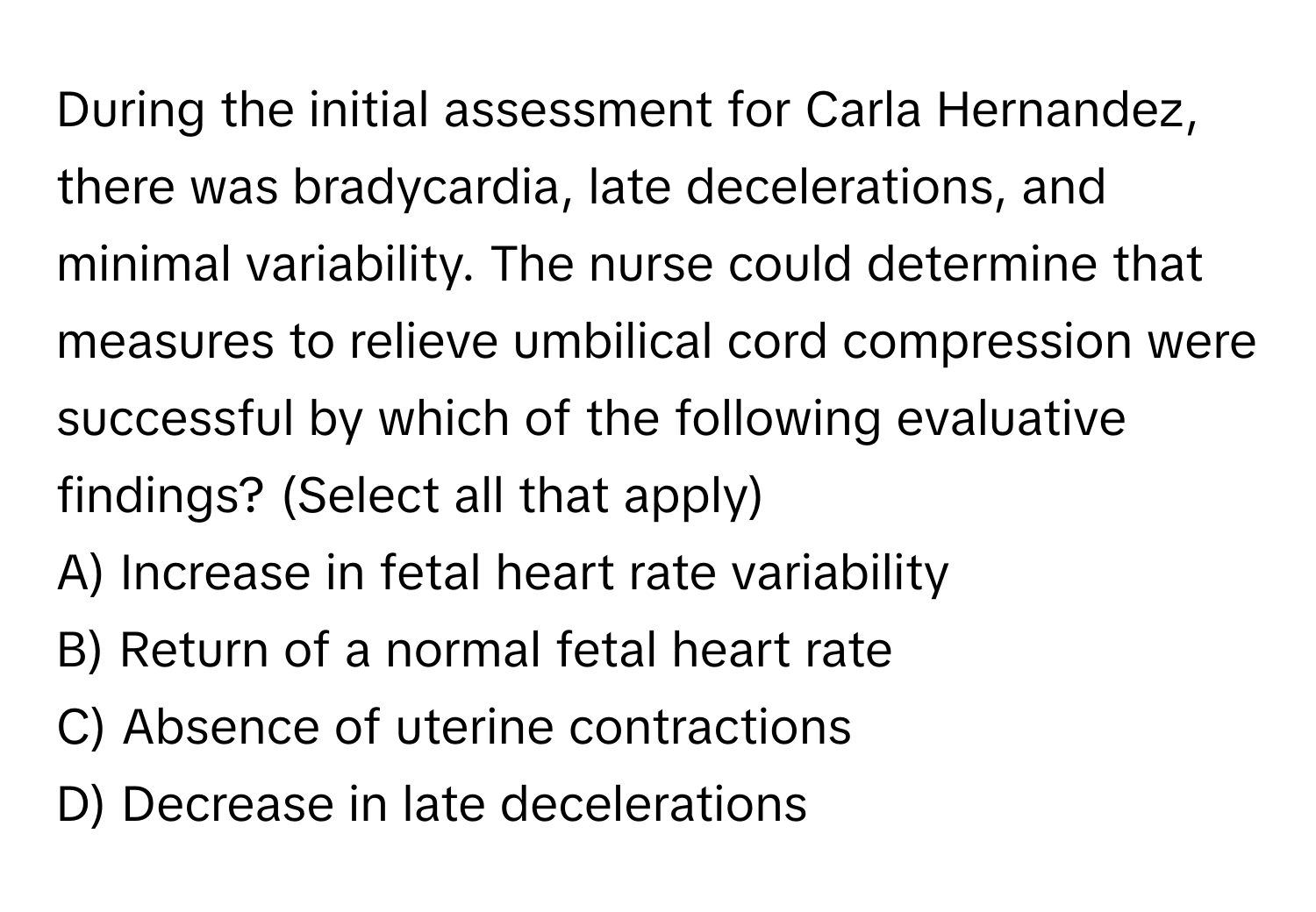 During the initial assessment for Carla Hernandez, there was bradycardia, late decelerations, and minimal variability. The nurse could determine that measures to relieve umbilical cord compression were successful by which of the following evaluative findings? (Select all that apply)

A) Increase in fetal heart rate variability
B) Return of a normal fetal heart rate
C) Absence of uterine contractions
D) Decrease in late decelerations