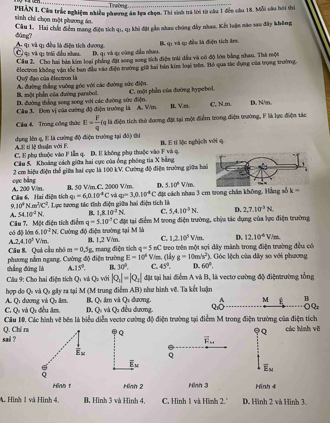 .Trường.
PHÀN I. Câu trắc nghiệm nhiều phương án lựa chọn. Thí sinh trả lời từ câu 1 đến câu 18. Mỗi câu hỏi thí
sinh chỉ chọn một phương án.
Câu 1. Hai chất điểm mang điện tích q1, q2 khi đặt gần nhau chúng đầy nhau. Kết luận nào sau đây không
đúng?
A. q1 và q2 đều là điện tích dương. B. q1 và q2 đều là điện tích âm.
C) q1 và q2 trái dấu nhau. D. q1 và q2 cùng dấu nhau.
Câu 2. Cho hai bản kim loại phẳng đặt song song tích điện trái dấu và có độ lớn bằng nhau. Thả một
êlectron không vận tốc ban đầu vào điện trường giữ hai bản kim loại trên. Bỏ qua tác dụng của trọng trường.
Quỹ đạo của êlectron là
A. đường thẳng vuông góc với các đường sức điện.
B. một phần của đường parabol. C. một phần của đường hypebol.
D. đường thẳng song song với các đường sức điện.
Câu 3. Đơn vị của cường độ điện trường là A. V/m. B. V.m. C. N.m. D. N/m.
Câu 4. Trong công thức E= F/q  (q là điện tích thử dương đặt tại một điểm trong điện trường, F là lực điện tác
dụng lên q, E là cường độ điện trường tại đó) thì
A.E tỉ lệ thuận với F. B. E tỉ lệc nghịch với q.
C. E phụ thuộc vào F lẫn q. D. E không phụ thuộc vào F và q.
Câu 5. Khoảng cách giữa hai cực của ống phóng tia X bằng
2 cm hiệu điện thế giữa hai cực là 100 kV. Cường độ điện trường giữa ha
cực bằng
A. 200 V/m. B. 50 V/m.C. 2000 V/m. D. 5.10^6 V/m.
Câu 6. Hai điện tích q_1=6,0.10^(-8)C và q_2=3,0.10^(-8)C đặt cách nhau 3 cm trong chân không. Hằng số k=
9. 10^9N.m^2/C^2 F. Lực tương tác tĩnh điện giữa hai điện tích là
A. 54.10^(-2)N. B. 1,8.10^(-2)N. C. 5,4.10^(-3)N. D. 2,7.10^(-3)N.
Câu 7. Một điện tích điểm q=5.10^(-7)C đặt tại điểm M trong điện trường, chịu tác dụng của lực điện trường
có độ lớn 6. 10^(-2)N *. Cường độ điện trường tại M là
A. 2,4.10^5 V/m. B. 1,2 V/m. C. 1,2.10^5V/m. D. 12.10^(-6)V/m.
Câu 8. Quả cầu nhỏ m=0,5g , mang điện tích q=5nC treo trên một sợi dây mảnh trong điện trường đều có
phương nằm ngang. Cường độ điện trường E=10^6V/m. (lấy g=10m/s^2). Góc lệch của dây so với phương
thẳng đứng là A.15^0. B. 30^0. C. 45^0. D. 60^0.
Câu 9: Cho hai điện tích Qi và Q_2 với |Q_1|=|Q_2| đặt tại hai điểm A và B, là vectơ cường độ điệntrường tổng
hợp do Qí và Q_2 gây ra tại M (M trung điểm AB) như hình vẽ. Ta kết luận
A. Qi dương và Q_2 âm. B. Q_1 âm và Q_2 dương. A M B
C. Q_1 và Q_2 đều âm. D. Q 1 và Q_2 đều dương.
OQ_2
Câu 10. Các hình vẽ bên là biểu diễn vectơ cường độ điện trường tại điểm M trong điện trường của điện tích
Q. Chi ra các hình vẽ
Q
Q
sai ? vector F_M
Q
overline E_M
overline E_M
Hình 1 Hình 2 Hình 3 Hình 4
A. Hình 1 và Hình 4. B. Hình 3 và Hình 4. C. Hình 1 và Hình 2.` D. Hình 2 và Hình 3.