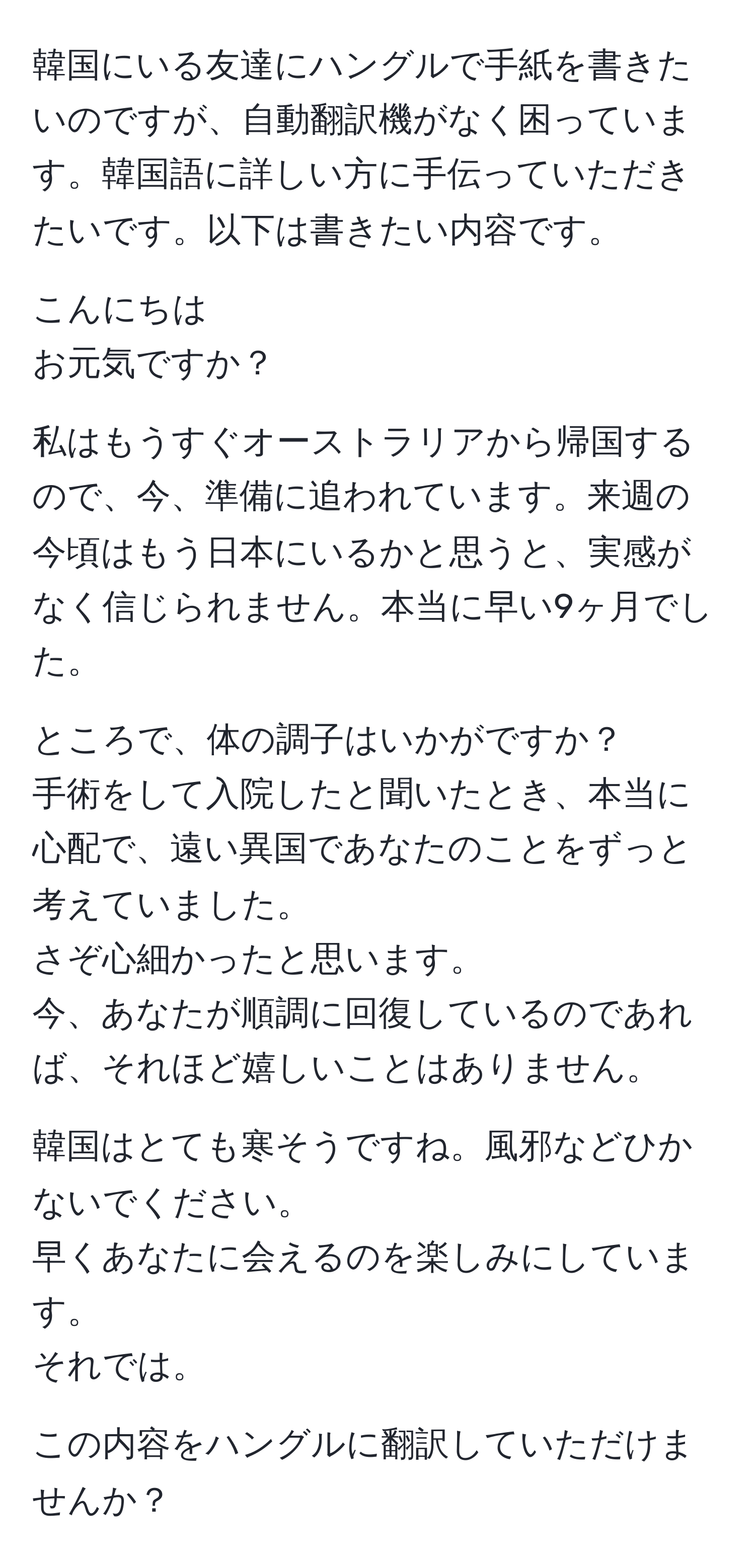 韓国にいる友達にハングルで手紙を書きたいのですが、自動翻訳機がなく困っています。韓国語に詳しい方に手伝っていただきたいです。以下は書きたい内容です。

こんにちは  
お元気ですか？  

私はもうすぐオーストラリアから帰国するので、今、準備に追われています。来週の今頃はもう日本にいるかと思うと、実感がなく信じられません。本当に早い9ヶ月でした。  

ところで、体の調子はいかがですか？  
手術をして入院したと聞いたとき、本当に心配で、遠い異国であなたのことをずっと考えていました。  
さぞ心細かったと思います。  
今、あなたが順調に回復しているのであれば、それほど嬉しいことはありません。  

韓国はとても寒そうですね。風邪などひかないでください。  
早くあなたに会えるのを楽しみにしています。  
それでは。  

この内容をハングルに翻訳していただけませんか？