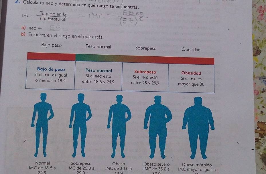 Calcula tu IMC y determina en qué rango te encuentras.
IMC=frac Tupesoenkg(TuEstatura)^2
a) IMC=
_
b) Encierra en el rango en el que estás.
Bajo peso Peso normal Sobrepeso Obesidad
Bajo de peso Peso normal Sobrepeso Obesidad
Siel IMC es igual Si el MC está Si el IMC está Si el IMC es
o menor a 18.4 entre 18.5 y 24.9 entre 25 y 29.9 mayor que 30
Normal Sobrepeso Obeso Obeso severo Obeso mórbido
IMC de 18.5 a IMC de 25.0 a IMC de 30.0 a IMC de 35.0 a IMC mayor o igual a
24 9 29.9