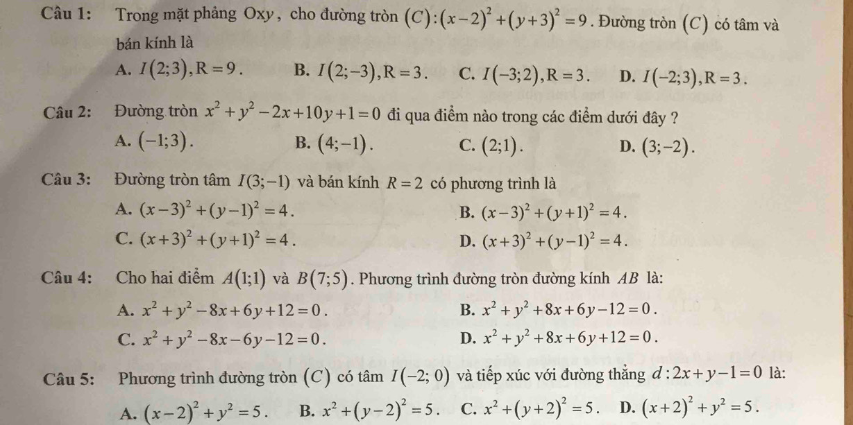 Trong mặt phảng Oxy, cho đường tròn (C): (x-2)^2+(y+3)^2=9. Đường tròn (C) có tâm và
bán kính là
A. I(2;3),R=9. B. I(2;-3),R=3. C. I(-3;2),R=3. D. I(-2;3),R=3.
Câu 2: Đường tròn x^2+y^2-2x+10y+1=0 đi qua điểm nào trong các điểm dưới đây ?
A. (-1;3). B. (4;-1). C. (2;1). D. (3;-2).
Câu 3: Đường tròn tâm I(3;-1) và bán kính R=2 có phương trình là
A. (x-3)^2+(y-1)^2=4. B. (x-3)^2+(y+1)^2=4.
C. (x+3)^2+(y+1)^2=4. D. (x+3)^2+(y-1)^2=4.
Câu 4: Cho hai điểm A(1;1) và B(7;5). Phương trình đường tròn đường kính AB là:
A. x^2+y^2-8x+6y+12=0. B. x^2+y^2+8x+6y-12=0.
C. x^2+y^2-8x-6y-12=0. D. x^2+y^2+8x+6y+12=0.
Câu 5: Phương trình đường tròn (C) có tâm I(-2;0) và tiếp xúc với đường thẳng đ: :2x+y-1=0 là:
A. (x-2)^2+y^2=5. B. x^2+(y-2)^2=5. C. x^2+(y+2)^2=5 D. (x+2)^2+y^2=5.