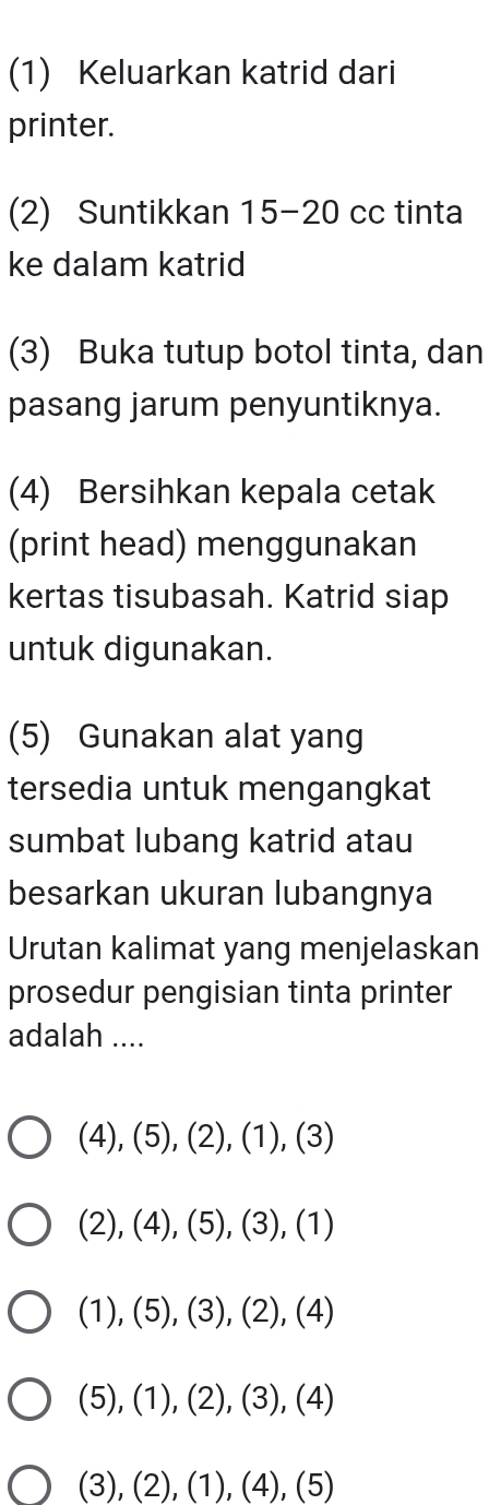 (1) Keluarkan katrid dari
printer.
(2) Suntikkan 15 - 20 cc tinta
ke dalam katrid
(3) Buka tutup botol tinta, dan
pasang jarum penyuntiknya.
(4) Bersihkan kepala cetak
(print head) menggunakan
kertas tisubasah. Katrid siap
untuk digunakan.
(5) Gunakan alat yang
tersedia untuk mengangkat
sumbat lubang katrid atau
besarkan ukuran lubangnya
Urutan kalimat yang menjelaskan
prosedur pengisian tinta printer
adalah ....
(4), (5), (2), (1), (3)
(2), (4), (5), (3), (1)
(1), (5), (3), (2), (4)
(5), (1), (2), (3), (4)
(3), (2), (1), (4), (5)