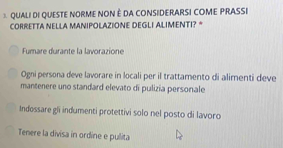 QUALI DI QUESTE NORME NON È DA CONSIDERARSI COME PRASSI
CORRETTA NELLA MANIPOLAZIONE DEGLI ALIMENTI? *
Fumare durante la lavorazione
Ogni persona deve lavorare in locali per il trattamento di alimenti deve
mantenere uno standard elevato di pulizia personale
Indossare gli indumenti protettivi solo nel posto di lavoro
Tenere la divisa in ordine e pulita