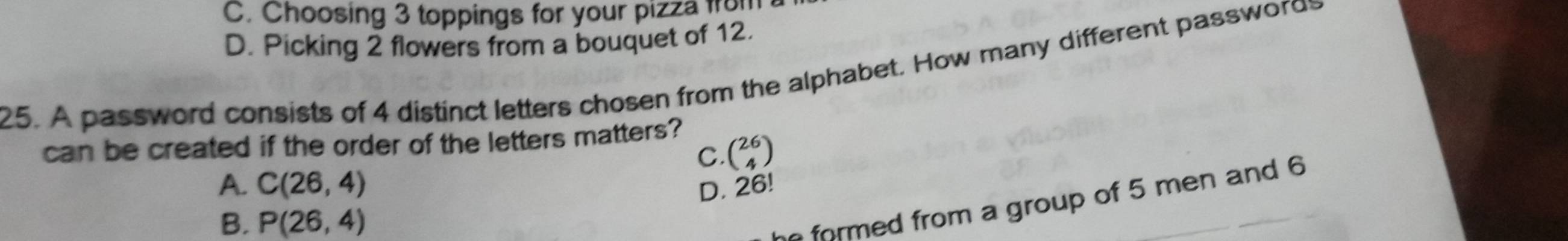 C. Choosing 3 toppings for your pizza f
D. Picking 2 flowers from a bouquet of 12.
25. A password consists of 4 distinct letters chosen from the alphabet. How many different password
can be created if the order of the letters matters?
C. beginpmatrix 26 4endpmatrix
A. C(26,4) D. 26!
B. P(26,4)
he formed from a group of 5 men and 6