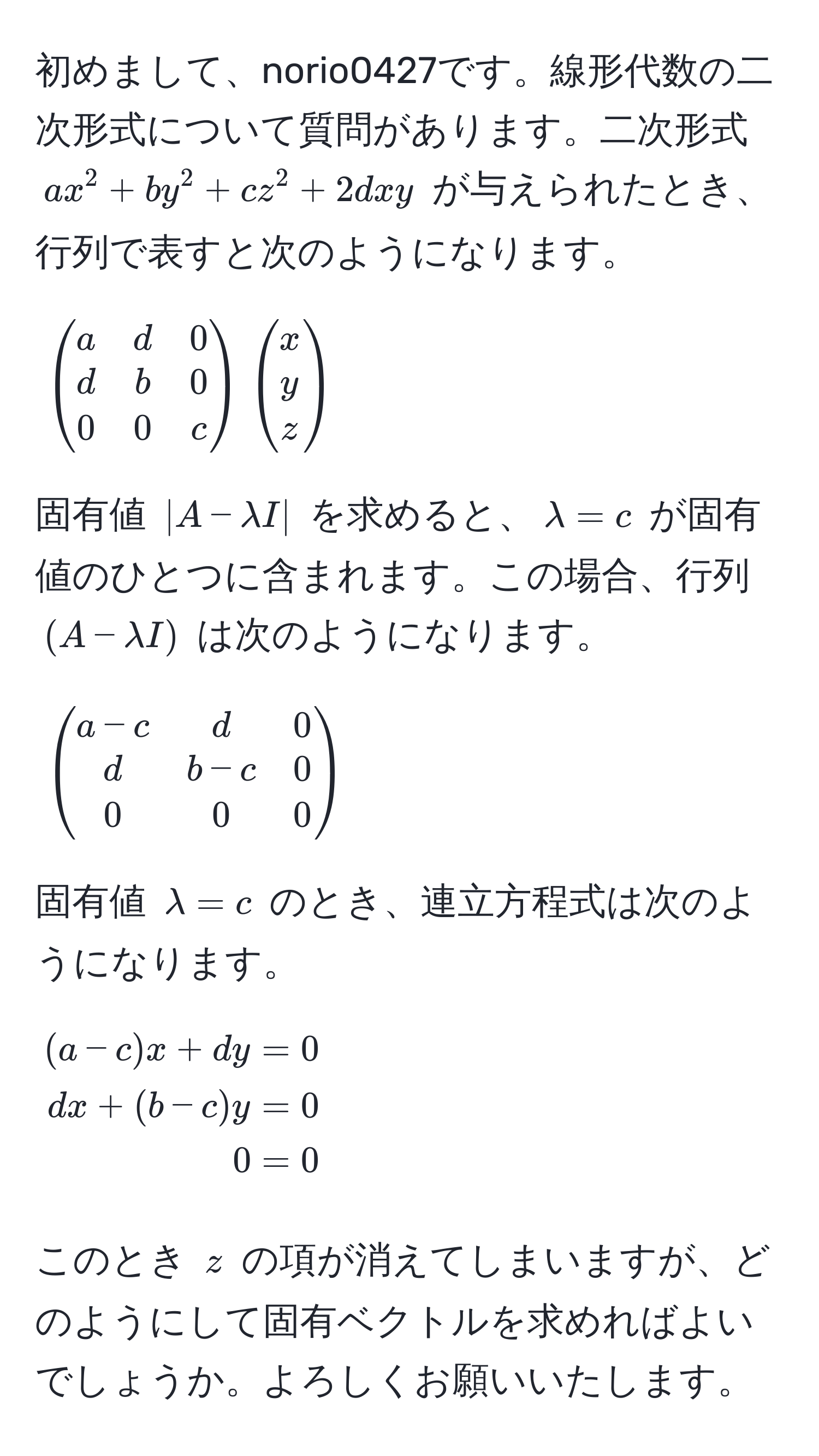 初めまして、norio0427です。線形代数の二次形式について質問があります。二次形式 $ax^(2 + by^2 + cz^2 + 2dxy$ が与えられたとき、行列で表すと次のようになります。  
$$
beginpmatrix)
a & d & 0 
d & b & 0 
0 & 0 & c
endpmatrix
beginpmatrix
x 
y 
z
endpmatrix
$$  
固有値 $|A - lambda I|$ を求めると、$lambda = c$ が固有値のひとつに含まれます。この場合、行列 $(A - lambda I)$ は次のようになります。  
$$
beginpmatrix
a - c & d & 0 
d & b - c & 0 
0 & 0 & 0
endpmatrix
$$  
固有値 $lambda = c$ のとき、連立方程式は次のようになります。  
$$
beginaligned
(a - c)x + dy &= 0 
dx + (b - c)y &= 0 
0 &= 0
endaligned
$$  
このとき $z$ の項が消えてしまいますが、どのようにして固有ベクトルを求めればよいでしょうか。よろしくお願いいたします。