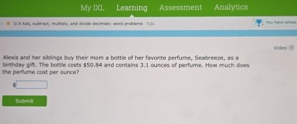 My IXL Learning Assessment Analytics 
D.9 Add, subtract, multiply, and divide decimals: word problems TGN You have priaws 
Alexis and her siblings buy their mom a bottle of her favorite perfume, Seabreeze, as a Video ⑤ 
birthday gift. The bottle costs $50.84 and contains 3.1 ounces of perfume. How much does 
the perfume cost per ounce? 
□ 
Submit