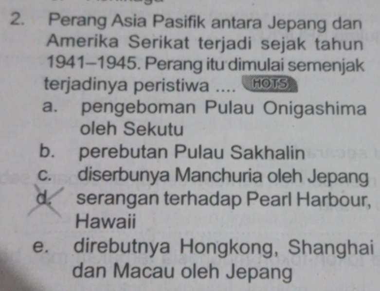 Perang Asia Pasifik antara Jepang dan
Amerika Serikat terjadi sejak tahun
1941-1945. Perang itu dimulai semenjak
terjadinya peristiwa .... HOTS
a. pengeboman Pulau Onigashima
oleh Sekutu
b. perebutan Pulau Sakhalin
c. diserbunya Manchuria oleh Jepang
d. serangan terhadap Pearl Harbour,
Hawaii
e. direbutnya Hongkong, Shanghai
dan Macau oleh Jepang