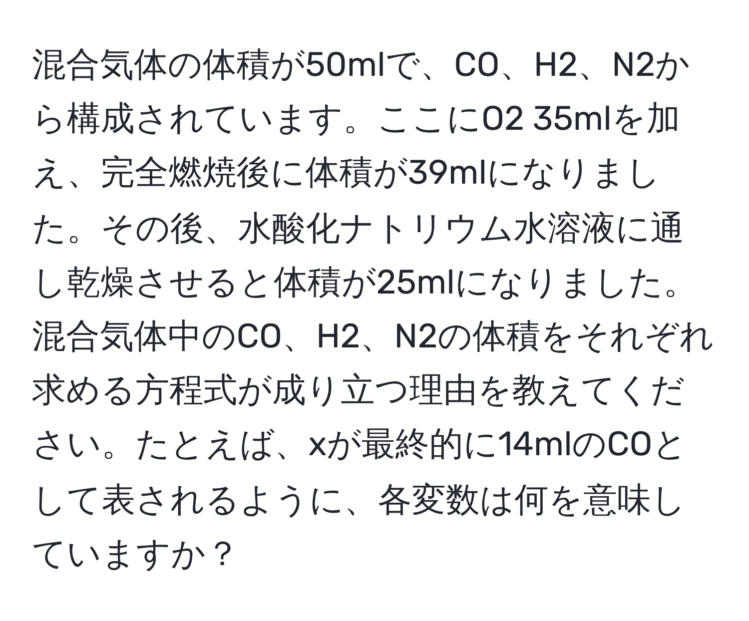 混合気体の体積が50mlで、CO、H2、N2から構成されています。ここにO2 35mlを加え、完全燃焼後に体積が39mlになりました。その後、水酸化ナトリウム水溶液に通し乾燥させると体積が25mlになりました。混合気体中のCO、H2、N2の体積をそれぞれ求める方程式が成り立つ理由を教えてください。たとえば、xが最終的に14mlのCOとして表されるように、各変数は何を意味していますか？