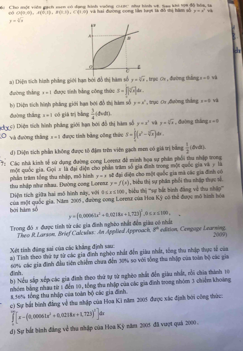 6: Cho một viên gạch men có dạng hình vuông OABC như hình vẽ. Sau khi tọa độ hóa, ta
có O(0;0),A(0;1),B(1;1),C(1;0) và hai đường cong lần lượt là đồ thị hàm số y=x^3 và
y=sqrt[3](x)
che
a) Diện tích hình phẳng giới hạn bởi đồ thị hàm số y=sqrt[3](x) , trục Ox , đường thắng x=0 và
đường thắng x=1 được tính bằng công thức S=∈tlimits _0^(1|sqrt [3]x)|dx.
b) Diện tích hình phẳng giới hạn bởi đồ thị hàm số y=x^3 , trục 0x ,đường thắng x=0 và
đường thǎng x=1 có giá trị bǎng  3/4 (dvdt).
c) Diện tích hình phẳng giới hạn bởi đồ thị hàm số y=x^3 và y=sqrt[3](x) , đường thắng x=0
và đường thắng x=1 được tính bằng công thức S=∈tlimits _0^(1(x^3)-sqrt[3](x)) dx
d) Diện tích phần không được tô đậm trên viên gạch men có giá trị bằng  1/2 (dvdt).
7: Các nhà kinh tế sử dụng đường cong Lorenz để minh họa sự phân phối thu nhập trong
một quốc gia. Gọi . x|a là đại diện cho phần trăm số gia đình trong một quốc gia và y là
phần trăm tổng thu nhập, mô hình y=x sẽ đại diện cho một quốc gia mà các gia đình có
thu nhập như nhau. Đường cong Lorenz y=f(x) , biểu thị sự phân phối thu nhập thực tế.
Diện tích giữa hai mô hình này, với 0≤ x≤ 100 , biểu thị “sự bất bình đẳng về thu nhập”
của một quốc gia. Năm 2005 , đường cong Lorenz của Hoa Kỳ có thể được mô hình hóa
bởi hàm số
y=(0,00061x^2+0,0218x+1,723)^2,0≤ x≤ 100,
Trong đó x được tính từ các gia đình nghèo nhất đến giàu có nhất
Theo R.Larson, Brief Calculus: An Applied Approach, 8^(th) edition, Cengage Learning.
2009)
Xét tính đúng sai của các khắng định sau:
a) Tính theo thứ tự từ các gia đình nghèo nhất đến giàu nhất, tổng thu nhập thực tế của
60% các gia đình đầu tiên chiếm chưa đến 30% so với tổng thu nhập của toàn bộ các gia
đình.
b) Nếu sắp xếp các gia đình theo thứ tự từ nghèo nhất đến giàu nhất, rồi chia thành 10
nhóm bằng nhau từ 1 đến 10, tổng thu nhập của các gia đình trong nhóm 3 chiếm khoảng
8,56% tổng thu nhập của toàn bộ các gia đình.
c) Sự bất bình đẳng về thu nhập của Hoa Kì năm 2005 được xác định bởi công thức:
∈tlimits _0^((200)[x-(0,00061x^2)+0,0218x+1,723)^2]dx
d) Sự bất bình đẳng về thu nhập của Hoa Kỳ năm 2005 đã vượt quá 2000 .