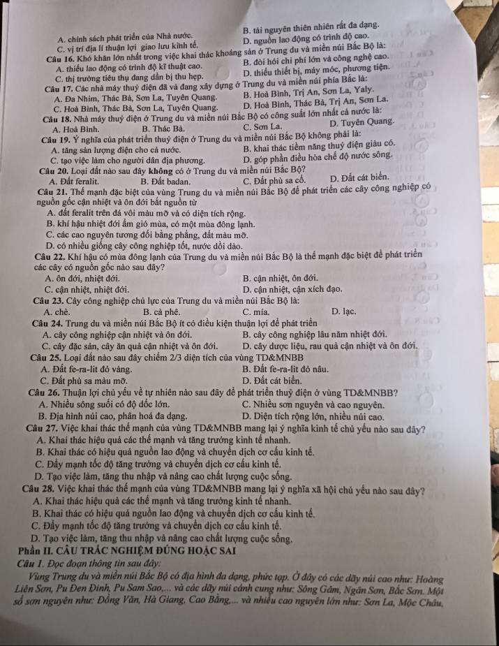 A. chính sách phát triển của Nhà nước. B. tài nguyên thiên nhiên rắt đa dạng.
C. vị trí địa lí thuận lợi giao lưu kinh tế, D. nguồn lao động có trình độ cao.
Câu 16. Khó khăn lớn nhất trong việc khai thác khoáng sản ở Trung du và miền núi Bắc Bộ là:
A. thiếu lao động có trình độ kĩ thuật cao. B. đòi hỏi chỉ phí lớn và công nghệ cao.
C. thị trường tiêu thụ đang dần bị thu hẹp. D. thiểu thiết bị, máy móc, phương tiện.
Câu 17. Các nhà máy thuỷ điện đã và đang xây dựng ở Trung du và miền núi phía Bắc là:
A. Đa Nhim, Thác Bà, Sơn La, Tuyên Quang. B. Hoà Bình, Trị An, Sơn La, Yaly.
C. Hoà Bình, Thác Bà, Sơn La, Tuyên Quang. D. Hoà Bình, Thác Bà, Trị An, Sơn La.
Cầu 18. Nhà máy thuỷ điện ở Trung du và miền núi Bắc Bộ có công suất lớn nhất cả nước là:
A. Hoà Bình. B. Thác Bà. C. Sơn La. D. Tuyên Quang.
Câu 19. Ý nghĩa của phát triển thuỷ điện ở Trung du và miền núi Bắc Bộ không phải là:
A. tăng sản lượng điện cho cả nước. B. khai thác tiềm năng thuỷ điện giàu có.
C. tạo việc làm cho người dân địa phương. D. góp phần điều hòa chế độ nước sông.
Câu 20. Loại đất nào sau đây không có ở Trung du và miền núi Bắc Bộ?
A. Đất feralit. B. Đất badan. C. Đất phù sa cổ. D. Đất cát biển.
Câu 21. Thể mạnh đặc biệt của vùng Trung du và miền núi Bắc Bộ để phát triển các cây công nghiệp có
nguồn gốc cận nhiệt và ôn đới bắt nguồn từ
A. đất feralit trên đá vôi màu mỡ và có diện tích rộng.
B. khí hậu nhiệt đới ẩm gió mùa, có một mùa đông lạnh.
C. các cao nguyên tương đối bằng phẳng, đất màu mỡ.
D. có nhiều giống cây công nghiệp tốt, nước dồi dào.
Câu 22. Khí hậu có mùa đông lạnh của Trung du và miền núi Bắc Bộ là thể mạnh đặc biệt để phát triển
các cây có nguồn gốc nào sau đây?
A. ôn đới, nhiệt đới.  B. cận nhiệt, ôn đới.
C. cận nhiệt, nhiệt đới. D. cận nhiệt, cận xích đạo.
Câu 23. Cây công nghiệp chủ lực của Trung du và miền núi Bắc Bộ là:
A. chè. B. cà phê. C. mía. D. lạc.
Câu 24. Trung du và miền núi Bắc Bộ ít có điều kiện thuận lợi để phát triển
A. cây công nghiệp cận nhiệt và ôn đới. B. cây công nghiệp lâu năm nhiệt đới.
C. cây đặc sản, cây ăn quả cận nhiệt và ôn đới. D. cây dược liệu, rau quả cận nhiệt và ôn đới.
Câu 25. Loại đất nào sau đây chiếm 2/3 diện tích của vùng TD&MNBB
A. Đất fe-ra-lit đỏ vàng. B. Đất fe-ra-lit đỏ nâu.
C. Đất phù sa màu mỡ. D. Đất cát biển.
Câu 26. Thuận lợi chủ yếu về tự nhiên nảo sau đây đề phát triển thuỷ điện ở vùng TD&MNBB?
A. Nhiều sông suối có độ dốc lớn. C. Nhiều sơn nguyên và cao nguyên.
B. Địa hình núi cao, phân hoá đa dạng. D. Diện tích rộng lớn, nhiều núi cao.
Câu 27. Việc khai thác thế mạnh của vùng TD&MNBB mang lại ý nghĩa kinh tế chủ yếu nào sau đây?
A. Khai thác hiệu quả các thế mạnh và tăng trưởng kinh tế nhanh.
B. Khai thác có hiệu quả nguồn lao động và chuyển dịch cơ cấu kinh tế.
C. Đấy mạnh tốc độ tăng trưởng và chuyển dịch cơ cấu kinh tế.
D. Tạo việc làm, tăng thu nhập và nâng cao chất lượng cuộc sống.
Câu 28. Việc khai thác thế mạnh của vùng TD&MNBB mang lại ý nghĩa xã hội chủ yếu nào sau đây?
A. Khai thác hiệu quả các thể mạnh và tăng trưởng kinh tế nhanh.
B. Khai thác có hiệu quá nguồn lao động và chuyển dịch cơ cấu kinh tế.
C. Đẩy mạnh tốc độ tăng trưởng và chuyển dịch cơ cấu kinh tế.
D. Tạo việc làm, tăng thu nhập và nâng cao chất lượng cuộc sống.
Phần II. CÂU TRÁC NGHIỆM ĐÚNG HOẠC SAI
Câu 1. Đọc đoạn thông tin sau đây:
Vùng Trung du và miền núi Bắc Bộ có địa hình đa dạng, phức tạp. Ở đây có các dãy núi cao như: Hoàng
Liên Sơn, Pu Đen Đinh, Pu Sam Sao,... và các dãy núi cánh cung như: Sông Gâm, Ngân Sơn, Bắc Sơn. Một
số sơn nguyên như: Đồng Văn, Hà Giang, Cao Bằng,... và nhiều cao nguyên lớn như: Sơn La, Mộc Châu,