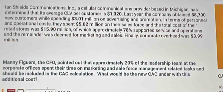 Ian Shields Communications, Inc., a cellular communications provider based in Michigan, has 
determined that its average CLV per customer is $1,320. Last year, the company obtained 58,700
new customers while spending $3.01 million on advertising and promotion. In terms of personnel 
and operational costs, they spent $5.02 million on their sales force and the total cost of their 
retail stores was $15.90 million, of which approximately 78% supported service and operations 
and the remainder was deemed for marketing and sales. Finally, corporate overhead was $3.99
million. 
Manny Figuers, the CFO, pointed out that approximately 20% of the leadership team at the 
corporate offices spent their time on marketing and sale force management related tasks and 
should be included in the CAC calculation. What would be the new CAC under with this CA 
additional cost? 
ra