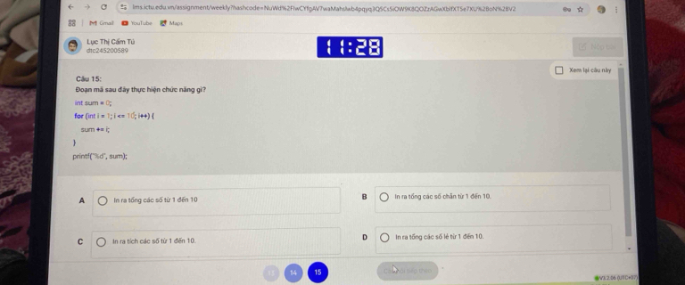 ( C lms.ictu.edu.vn/assignment/weekIy?hashcode=NuWd%2F1wCYfgAV7waMahswb4pqyq3Q5Cs5iOW9K8QOZzAGwXbffXT5e7XU%2BoN%2BV2
M Gmail Maps
Lục Thị Cẩm Tú dtc245200589
H ::28 Nộp bài
Xem lại câu này
Câu 15:
Đoạn mã sau đây thực hiện chức năng gì?
int sum=0; 
for Ginti=1;i < 10;i+4)
phi =i; 
print f(''h% um),sum);
B
A In ra tổng các số từ 1 đến 10 In ra tổng các số chân từ 1 đến 10.
D
C In ra tích các số từ 1 đến 10. In ra tổng các số lẻ từ 1 đến 10.
14 15 tội tiếp theo
IV3 2.06 (UTC+07)