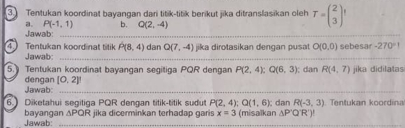 Tentukan koordinat bayangan dari titik-titik berikut jika ditranslasikan oleh T=beginpmatrix 2 3endpmatrix
a. P(-1,1) b. Q(2,-4)
Jawab:_ 
_ 
4. Tentukan koordinat titik P(8,4) dan Q(7,-4) jika dirotasikan dengan pusat O(0,0) sebesar -270°1
Jawab:_ 
_ 
_ 
5. Tentukan koordinat bayangan segitiga PQR dengan P(2,4); Q(6,3); dan Rbeginpmatrix 4,7endpmatrix jika didilatas 
dengan [0,2]!
Jawab:_ 
6. Diketahui segitiga PQR dengan titik-titik sudut P(2,4); Q(1,6); dan R(-3,3) Tentukan koordina 
bayangan △ PQR jika dicerminkan terhadap garis x=3 (misalkan △ P'Q'R')
Jawab:_