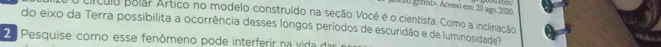 ghimb>. Acesso em: 20 agp. 2020 
cículo polar Artico no modelo construído na seção Vocé é o cientista. Como a inclinação 
do eixo da Terra possibilita a ocorrência desses longos períodos de escuridão e de luminosidade? 
2 Pesquise como esse fenômeno pode interferir na vida d