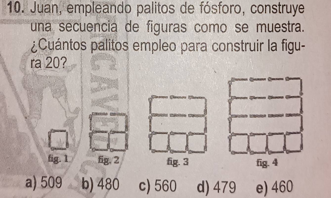 Juan, empleando palitos de fósforo, construye
una secuencia de figuras como se muestra.
¿Cuántos palitos empleo para construir la figu-
ra 20?
fig. 1 6g. 2 fg. 3
fig. 4
a) 509 b) 480 c) 560 d) 479 e) 460