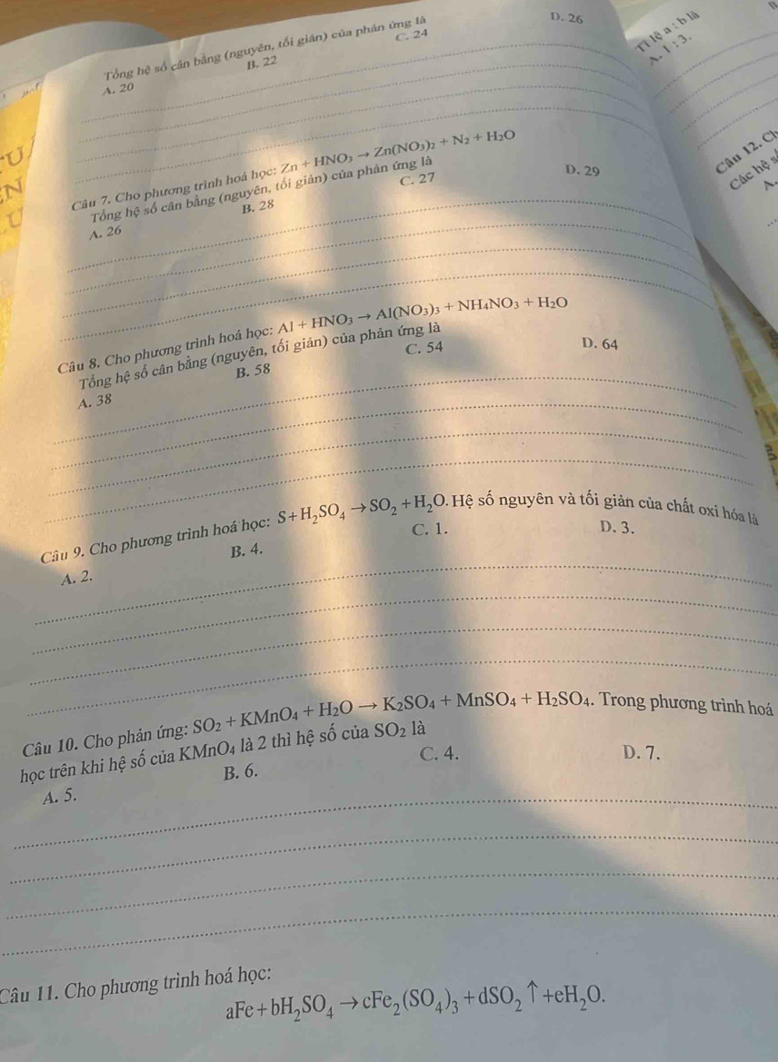 Tổng hệ số cần bằng (nguyên, tối gián) của phân ứng là
D. 26 a:bli
Tỉ lệ 1:3.
_
B. 22 C. 24
_
A.
_
_
_
_A. 20
_
C. 27
A.
_
Câu 7. Cho phương trình hoá học: Zn+HNO_3to Zn(NO_3)_2+N_2+H_2O D. 29
Câu 12.C)
Các hệ s
_
_
Tổng hệ số cân bằng (nguyên, tối giản) của phản ứng là
B. 28
_
A. 26
_
Câu 8. Cho phương trình hoá học: Al+HNO_3to Al(NO_3)_3+NH_4NO_3+H_2O
C. 54
D. 64
Tổng hệ số cân bằng (nguyên, tối giản) của phản ứng là
_B. 58
_A. 38
_
_
C. 1. D. 3.
_
Câu 9. Cho phương trình hoá học: S+H_2SO_4to SO_2+H_2O.Hhat e sệ số nguyên và tối giản của chất oxí hóa là
B. 4.
_
A. 2.
_
_
Câu 10. Cho phản ứng: SO_2+KMnO_4+H_2Oto K_2SO_4+MnSO_4+H_2SO_4.  Trong phương trình hoá
C. 4. D. 7.
học trên khi hệ số của KN InO_4 là 2 thì hệ số ciaSO_2 là
B. 6.
_A. 5.
_
_
_
Câu 11. Cho phương trình hoá học:
aFe+bH_2SO_4to cFe_2(SO_4)_3+dSO_2uparrow +eH_2O.