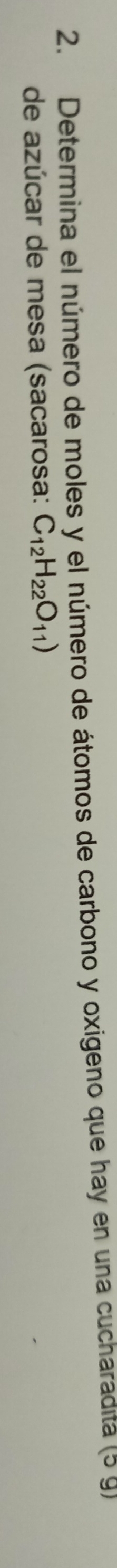 Determina el número de moles y el número de átomos de carbono y oxigeno que hay en una cucharadita (5 g) 
de azúcar de mesa (sacarosa: C_12H_22O_11)