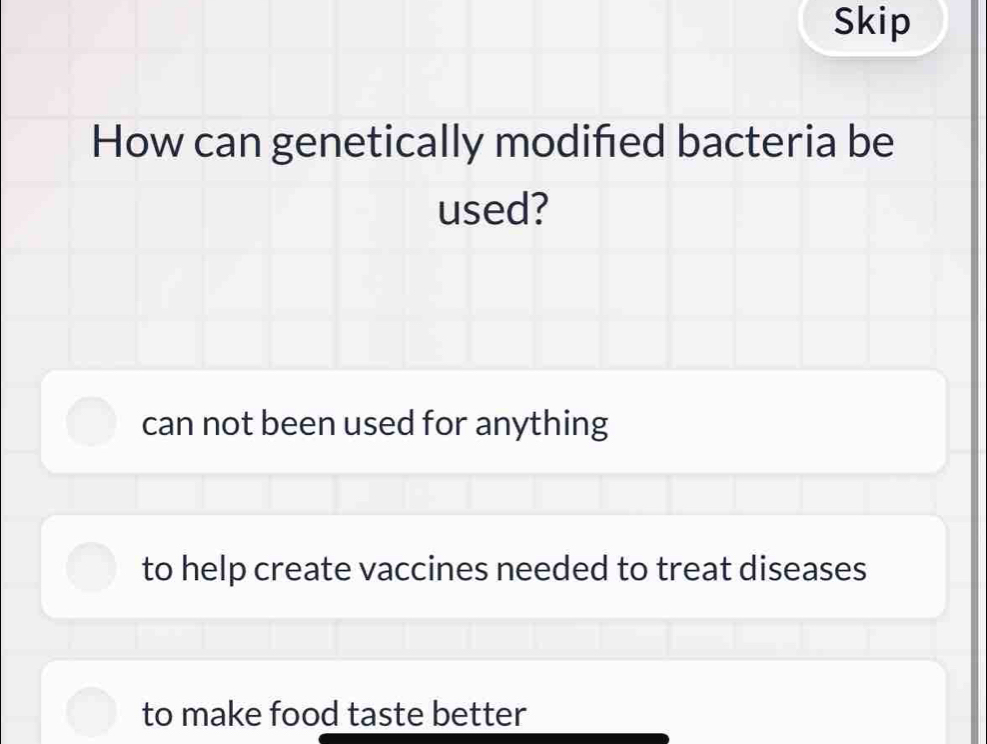 Skip
How can genetically modified bacteria be
used?
can not been used for anything
to help create vaccines needed to treat diseases
to make food taste better