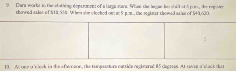 Dara works in the clothing department of a large store. When she began her shift at 4 p.m., the register 
showed sales of $10,550. When she clocked out at 9 p.m., the register showed sales of $40,620. 
10. At one o’clock in the afternoon, the temperature outside registered 85 degrees. At seven o’clock that