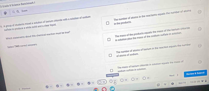 Grade 8 Science Benchmark I
Zoom
The number of atoms in the reactants equals the number of atorns
6. A group of students mixed a solution of barium chloride with a solution of sodium
in the products.
sulfate to produce a white solid and a clear liquid.
The mass of the products equals the mass of the barium chloride
Which statements about this chemical reaction must be true?
in solution plus the mass of the sodium sulfate in solution.
Select TWO correct answers
The number of atoms of barium in the reaction equals the number of atoms of sodium.
The mass of barium chloride in solution equals the mass of
sodium sulfate in solution.
Unanswered
18 Review & Submit
19 20 Next 
15 Nov 14 1222 US
《 Previous 11 12