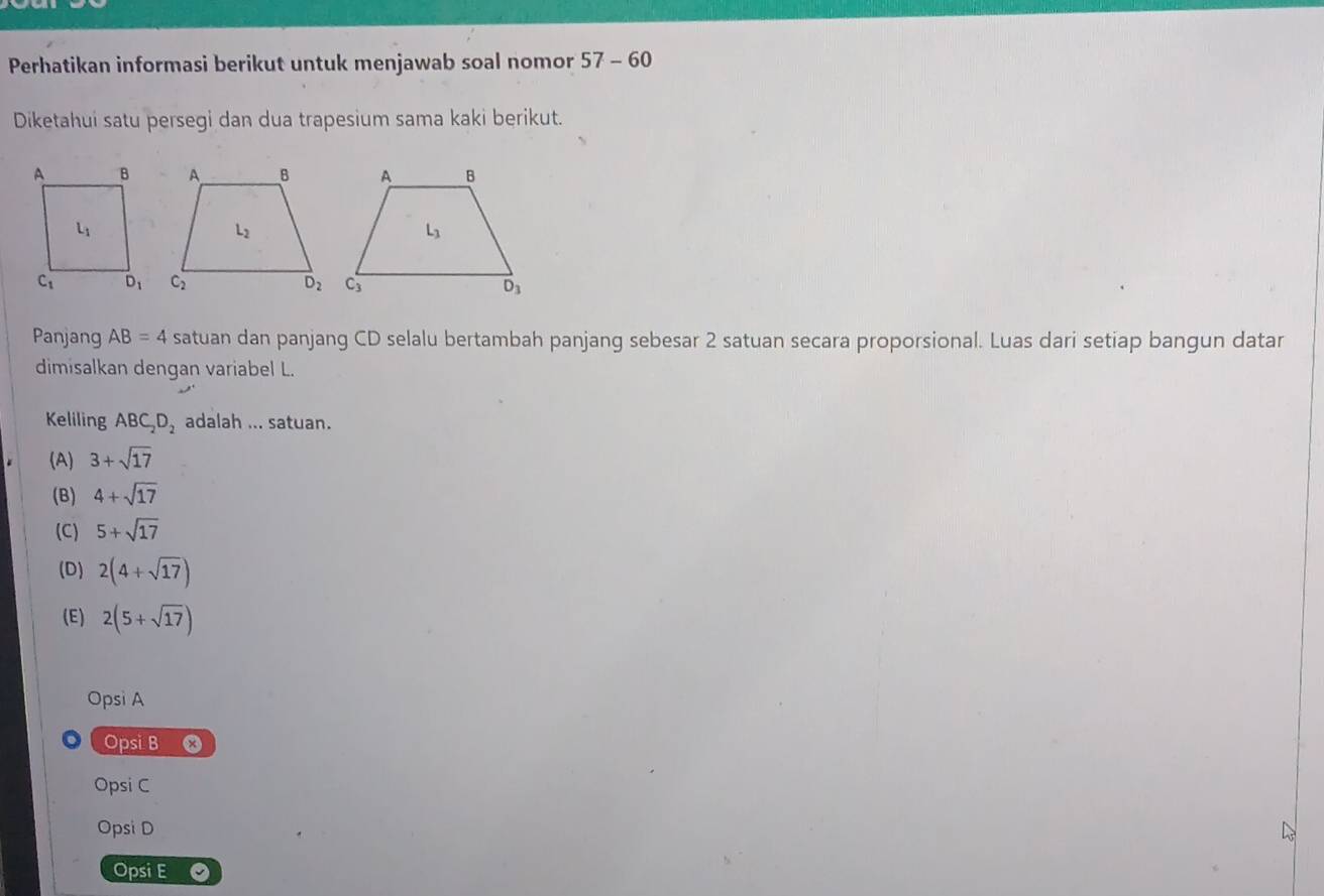 Perhatikan informasi berikut untuk menjawab soal nomor 57-60
Diketahui satu persegi dan dua trapesium sama kaki berikut.
Panjang AB=4 satuan dan panjang CD selalu bertambah panjang sebesar 2 satuan secara proporsional. Luas dari setiap bangun datar
dimisalkan dengan variabel L.
Keliling ABC_2D_2 adalah ... satuan.
(A) 3+sqrt(17)
(B) 4+sqrt(17)
(C) 5+sqrt(17)
(D) 2(4+sqrt(17))
(E) 2(5+sqrt(17))
Opsi A
Opsi B
Opsi C
Opsi D
Opsi E