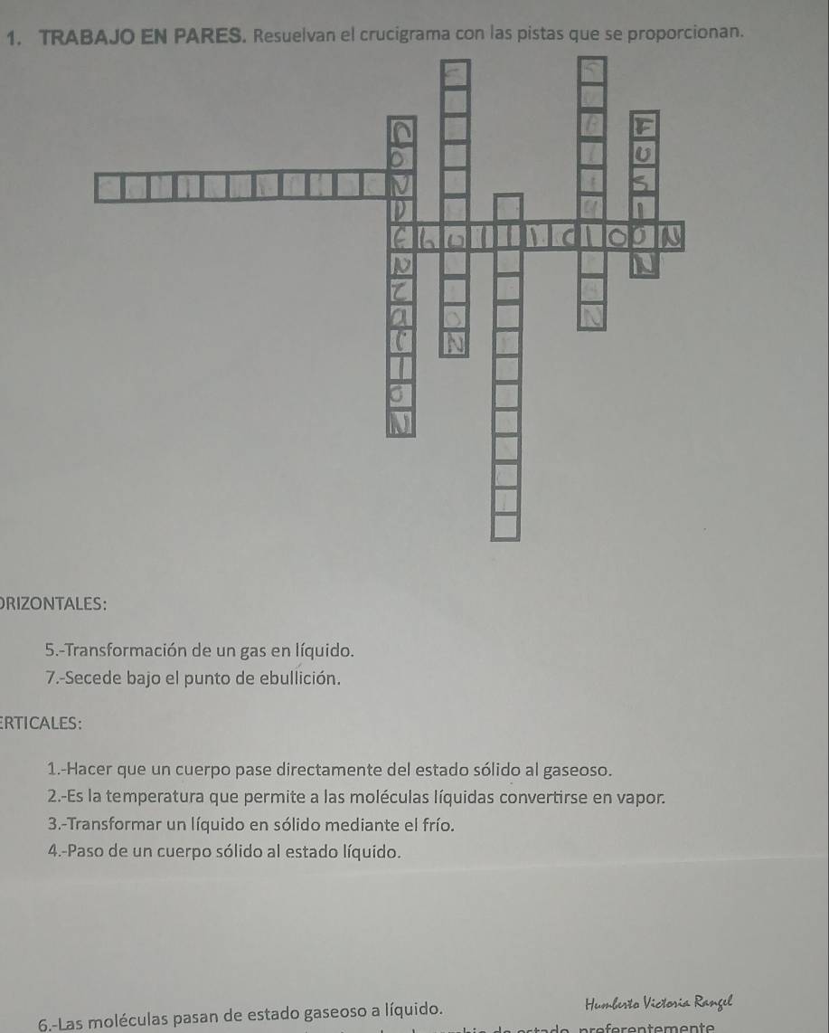 TRABAJO EN PARES. Resuelvan el crucigrama con las pistas que se proporcionan. 
RIZONTALES: 
5.-Transformación de un gas en líquido. 
7.-Secede bajo el punto de ebullición. 
ERTICALES: 
1.-Hacer que un cuerpo pase directamente del estado sólido al gaseoso. 
2.-Es la temperatura que permite a las moléculas líquidas convertirse en vapor. 
3.-Transformar un líquido en sólido mediante el frío. 
4.-Paso de un cuerpo sólido al estado líquido. 
6-Las moléculas pasan de estado gaseoso a líquido. Humberto Victosia Rangel