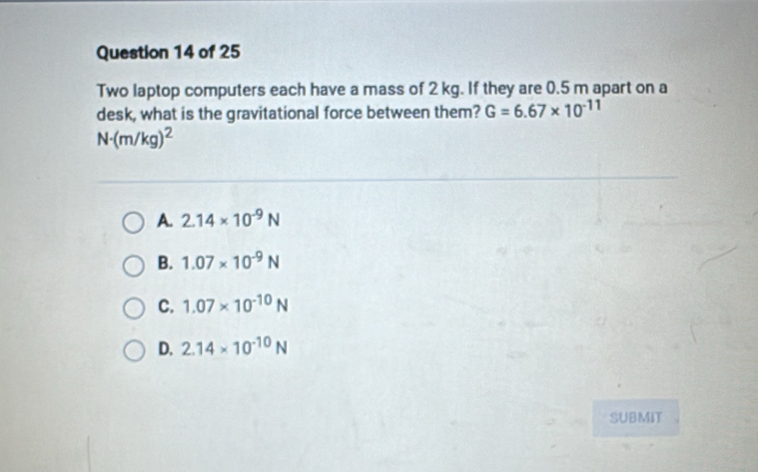 Two laptop computers each have a mass of 2 kg. If they are 0.5 m apart on a
desk, what is the gravitational force between them? G=6.67* 10^(-11)
N· (m/kg)^2
A. 2.14* 10^(-9)N
B. 1.07* 10^(-9)N
C. 1.07* 10^(-10)N
D. 2.14* 10^(-10)N
SUBMIT