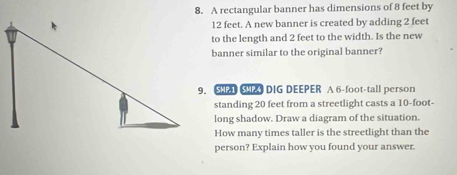 A rectangular banner has dimensions of 8 feet by
12 feet. A new banner is created by adding 2 feet
to the length and 2 feet to the width. Is the new 
banner similar to the original banner? 
9. SMP1 SMP4 DIG DEEPER A 6-foot -tall person 
standing 20 feet from a streetlight casts a 10-foot - 
long shadow. Draw a diagram of the situation. 
How many times taller is the streetlight than the 
person? Explain how you found your answer.