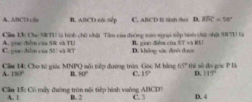 A. ABCD cán B. ABCD nội tiếp C. ABCD lã hình thoi D. widehat BDC=50°
Cầu 13: Cho SRTU là hình chữ nhật Tâm của đường tròn ngoại tiếp hình chữ nhật SRTU là
A. giao điểm của SR và TU B. giao điểm của ST và RU
C. giao điểm của SU và RT D. không xác định được
Câu 14: Cho tử giác MNPQ nội tiếp đường tròn. Góc M bằng 65° thì số đo gốc P là
A. 180° B. 80° C. 15° D. 115°
Câu 15: Có mấy đường tròn nội tiếp hình vuông ABCD?
A. 1 B. 2 C. 3 D. 4