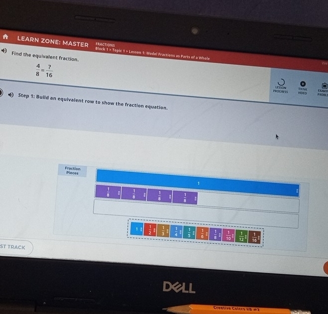 LEARN ZONE: MASTER Black FRACTIONS 1 > Topic 1 > Lesson 1: Model Fractions as Parts of a Whole 
Find the equivalent fraction. 
We
 4/8 = ?/16  PROCAESS LESSON VIDEO D/NC PRDBLE EAM 
Step 1: Build an equivalent row to show the fraction equation. 
Fraction Pieces 
1
 1/8  :  1/8   1/8   1/8 
1 !  1/2   1/3   1/4   1/5  #  1/6 E  1/8  □  1/10 l  1/12 1  1/16 
ST TRACK 
Creative Colors HB #2