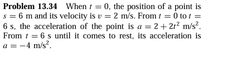 Problem 13.34 When t=0 , the position of a point is
s=6m and its velocity is v=2m/s. From t=0 to t=
6 s, the acceleration of the point is a=2+2t^2m/s^2. 
From t=6s until it comes to rest, its acceleration is
a=-4m/s^2.