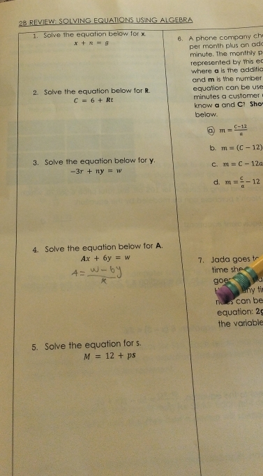 2B REVIEW: SOLVING EQUATIONS USING ALGEBRA
1. Salve the equation below for x
x+n=g 6. A phone company ch
per month plus an ad 
minute. The monthly p
represented by this e
where a is the additia 
and m is the number 
2. Solve the equation below for R. equation can be use
C=6+Rt minutes a customer
know a and C? Sh
below.
@ m= (c-12)/a 
b. m=(C-12)
3. Solve the equation below for y. C. m=C-12a
-3r+ny=w
d. m= c/a -12
4. Solve the equation below for A
Ax+6y=w 7. Jada goes tr
time she 
goer
Bny ti
noes can be
equation: 29
the variable
5. Solve the equation for s.
M=12+ps