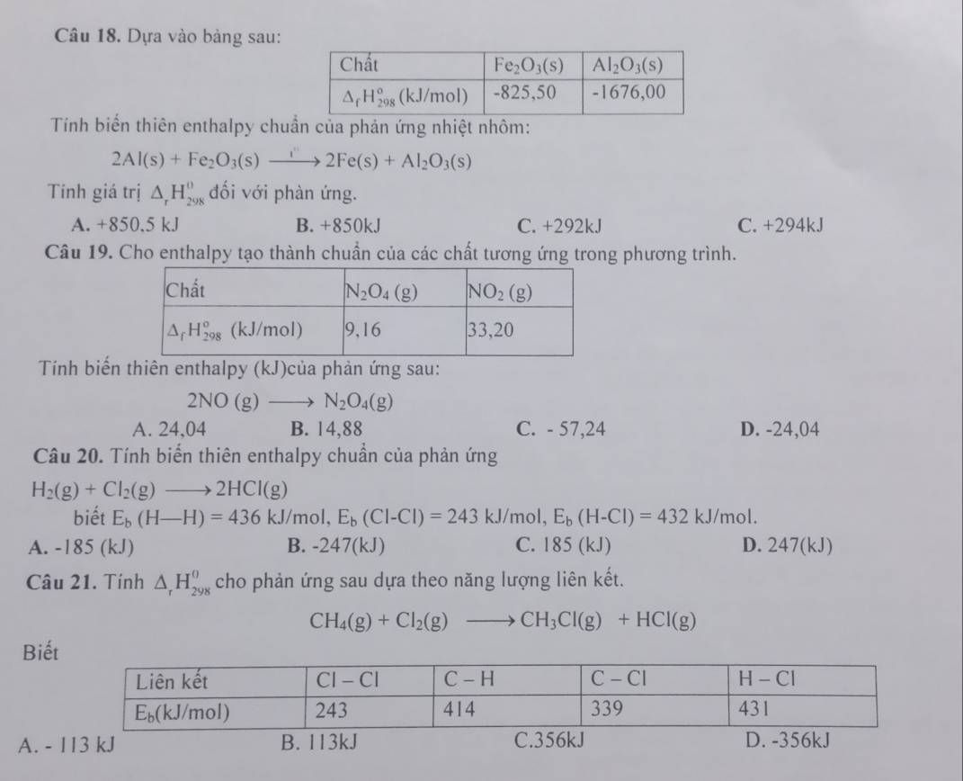 Dựa vào bàng sau:
Tính biến thiên enthalpy chuẩn của phản ứng nhiệt nhôm:
2Al(s)+Fe_2O_3(s)xrightarrow i'2Fe(s)+Al_2O_3(s)
Tính giá trị △ _rH_(298)^0 đối với phàn ứng.
A. +850.5 kJ B. +850kJ C. +292kJ C. +294kJ
Câu 19. Cho enthalpy tạo thành chuẩn của các chất tương ứng trong phương trình.
Tính biến thiên enthalpy (kJ)của phản ứng sau:
2NO(g)to N_2O_4(g)
A. 24,04 B. 14,88 C. - 57,24 D. -24,04
Câu 20. Tính biến thiên enthalpy chuẩn của phản ứng
H_2(g)+Cl_2(g)to 2HCl(g)
biết E_b(H-H)=436kJ/mol,E_b(Cl-Cl)=243 kJ/mol, E_b(H-Cl)=432kJ/mol.
A. -185 (kJ) B. -247(kJ) C. 185 (kJ) D. 247( kJ)
Câu 21. Tính △ _rH_(298)^(θ) cho phản ứng sau dựa theo năng lượng liên kết.
CH_4(g)+Cl_2(g)to CH_3Cl(g)+HCl(g)
Biế
A. - 113 kJ B. 113kJ C.356kJ D. -356kJ