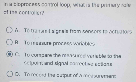 In a bioprocess control loop, what is the primary role
of the controller?
A. To transmit signals from sensors to actuators
B. To measure process variables
C. To compare the measured variable to the
setpoint and signal corrective actions
D. To record the output of a measurement