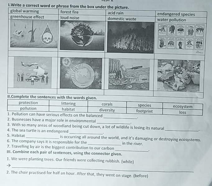 Write a correct word or
protection littering corals species ecosystem
pollution habitat diversity footprint
1. Pollution can have serious effects on the balanced loss
_.
2. Businesses have a major role in environmental
_
.
3. With so many areas of woodland being cut down, a lot of wildlife is losing its natural
_.
4. The sea turtle is an endangered _.
5. Habitat _is occurring all around the world, and it’s damaging or destroying ecosystems.
6. The company says it is responsible for the _in the river.
_
7. Travelling by air is the biggest contribution to our carbon
.
III. Combine each pair of sentences, using the connector given.
1. We were planting trees. Our friends were collecting rubbish. (while)
_
2. The choir practised for half an hour. After that, they went on stage. (before)