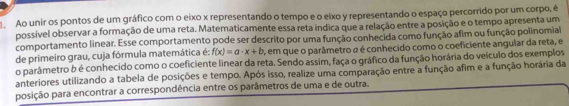 Ao unir os pontos de um gráfico com o eixo x representando o tempo e o eixo y representando o espaço percorrido por um corpo, é 
possível observar a formação de uma reta. Matematicamente essa reta indica que a relação entre a posição e o tempo apresenta um 
comportamento linear. Esse comportamento pode ser descrito por uma função conhecida como função afim ou função polinomial 
de primeiro grau, cuja fórmula matemática é: f(x)=a· x+b , em que o parâmetro a é conhecido como o coeficiente angular da reta, e 
o parâmetro b é conhecido como o coeficiente linear da reta. Sendo assim, faça o gráfico da função horária do veículo dos exemplos 
anteriores utilizando a tabela de posições e tempo. Após isso, realize uma comparação entre a função afim e a função horária da 
posição para encontrar a correspondência entre os parâmetros de uma e de outra.