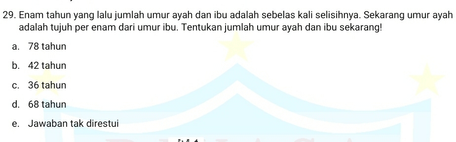 Enam tahun yang lalu jumlah umur ayah dan ibu adalah sebelas kali selisihnya. Sekarang umur ayah
adalah tujuh per enam dari umur ibu. Tentukan jumlah umur ayah dan ibu sekarang!
a. 78 tahun
b. 42 tahun
c. 36 tahun
d. 68 tahun
e. Jawaban tak direstui