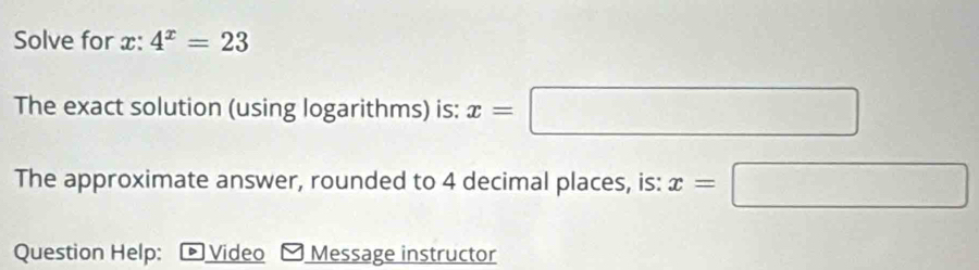 Solve for x : 4^x=23
The exact solution (using logarithms) is: x=□
The approximate answer, rounded to 4 decimal places, is: x=□
Question Help: * Video Message instructor